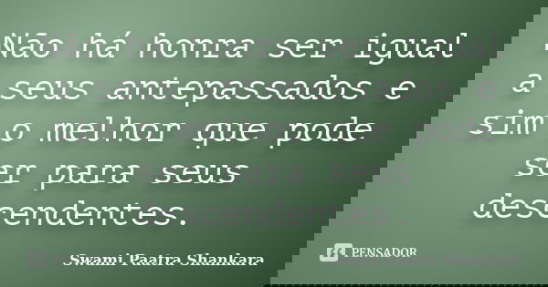 Não há honra ser igual a seus antepassados e sim o melhor que pode ser para seus descendentes.... Frase de Swami Paatra Shankara.