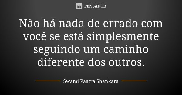 Não há nada de errado com você se está simplesmente seguindo um caminho diferente dos outros.... Frase de Swami Paatra Shankara.