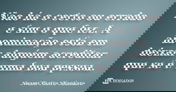 Não há o certo ou errado e sim o que fez. A abominação está em deixar alguém acreditar que se é uma boa pessoa.... Frase de Swami Paatra Shankara.