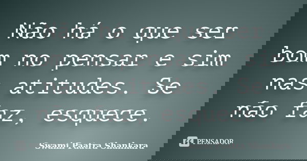 Não há o que ser bom no pensar e sim nas atitudes. Se não faz, esquece.... Frase de Swami Paatra Shankara.
