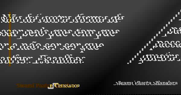 Não há outra forma de passar pelo que tem que passar a não ser ser que queira sofrer. Escolhas.... Frase de Swami Paatra Shankara.