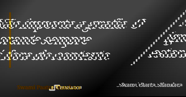 Não importa a grafia. O ignorante sempre estará fora do contexto.... Frase de Swami Paatra Shankara.