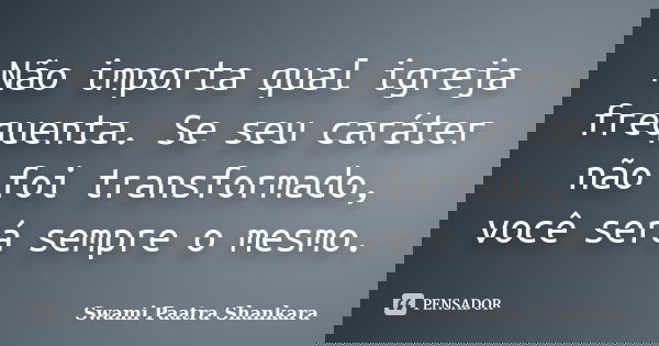 Não importa qual igreja frequenta. Se seu caráter não foi transformado, você será sempre o mesmo.... Frase de Swami Paatra Shankara.
