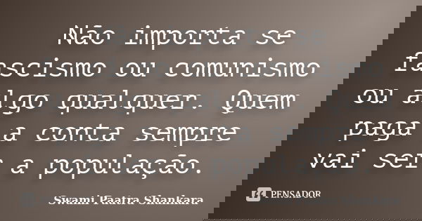 Não importa se fascismo ou comunismo ou algo qualquer. Quem paga a conta sempre vai ser a população.... Frase de Swami Paatra Shankara.