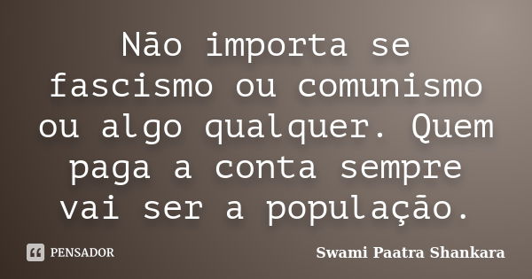 Não importa se fascismo ou comunismo ou algo qualquer. Quem paga a conta sempre vai ser a população.... Frase de Swami Paatra Shankara.