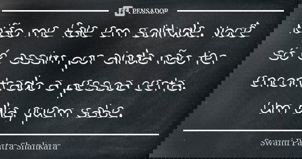 Não me fale em solitude. Você só é assim por ainda não ter encontrado a pessoa certa. Um dia, quem sabe.... Frase de Swami Paatra Shankara.