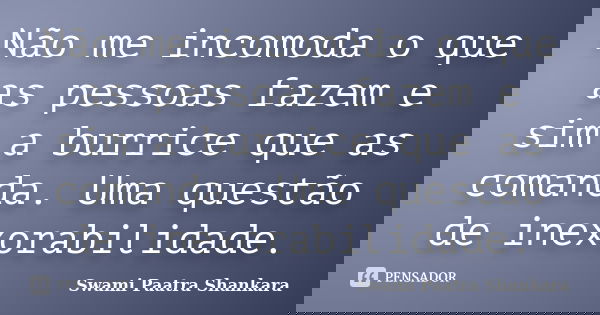 Não me incomoda o que as pessoas fazem e sim a burrice que as comanda. Uma questão de inexorabilidade.... Frase de Swami Paatra Shankara.