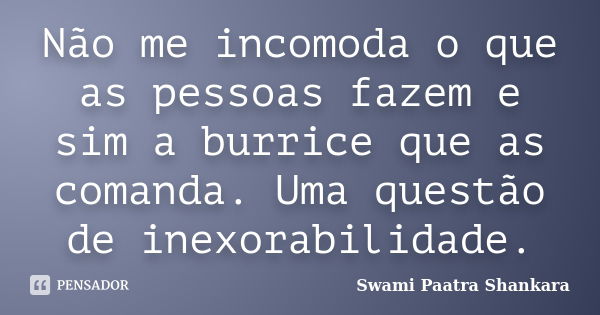 Não me incomoda o que as pessoas fazem e sim a burrice que as comanda. Uma questão de inexorabilidade.... Frase de Swami Paatra Shankara.