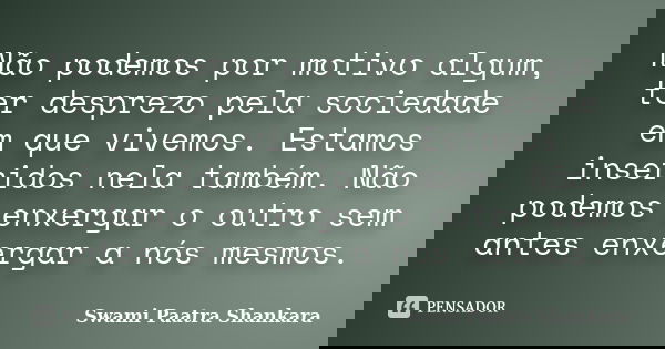 Não podemos por motivo algum, ter desprezo pela sociedade em que vivemos. Estamos inseridos nela também. Não podemos enxergar o outro sem antes enxergar a nós m... Frase de Swami Paatra Shankara.