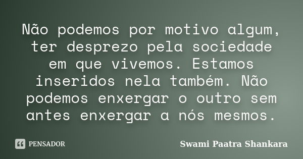 Não podemos por motivo algum, ter desprezo pela sociedade em que vivemos. Estamos inseridos nela também. Não podemos enxergar o outro sem antes enxergar a nós m... Frase de Swami Paatra Shankara.