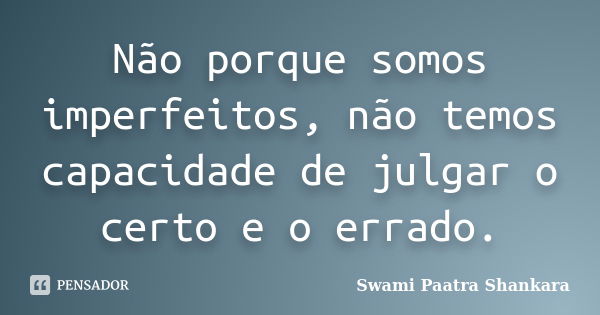 Não porque somos imperfeitos, não temos capacidade de julgar o certo e o errado.... Frase de Swami Paatra Shankara.