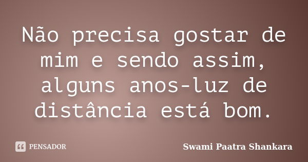 Não precisa gostar de mim e sendo assim, alguns anos-luz de distância está bom.... Frase de Swami Paatra Shankara.