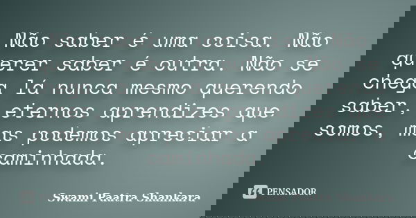 Não saber é uma coisa. Não querer saber é outra. Não se chega lá nunca mesmo querendo saber, eternos aprendizes que somos, mas podemos apreciar a caminhada.... Frase de Swami Paatra Shankara.