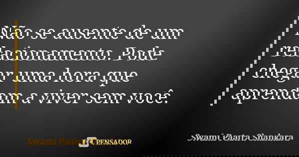 Não se ausente de um relacionamento. Pode chegar uma hora que aprendam a viver sem você.... Frase de Swami Paatra Shankara.