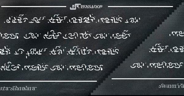 Não se faz nada mais ou menos. Ou faz certo ou não faz nada. O que foi feito mais ou menos fica mais ou menos.... Frase de Swami Paatra Shankara.