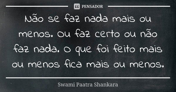 Não se faz nada mais ou menos. Ou faz certo ou não faz nada. O que foi feito mais ou menos fica mais ou menos.... Frase de Swami Paatra Shankara.