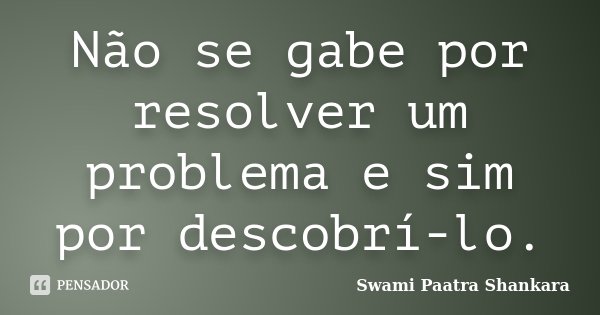 Não se gabe por resolver um problema e sim por descobrí-lo.... Frase de Swami Paatra Shankara.