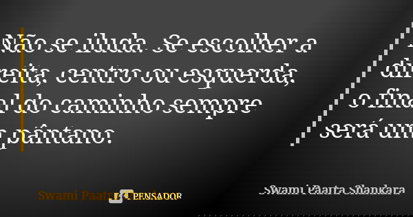 Não se iluda. Se escolher a direita, centro ou esquerda, o final do caminho sempre será um pântano.... Frase de Swami Paatra Shankara.
