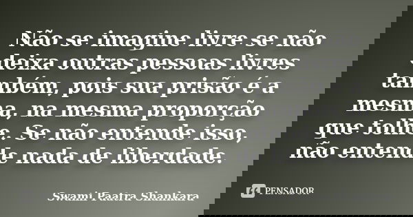 Não se imagine livre se não deixa outras pessoas livres também, pois sua prisão é a mesma, na mesma proporção que tolhe. Se não entende isso, não entende nada d... Frase de Swami Paatra Shankara.