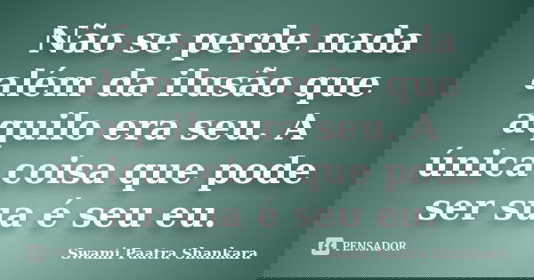 Não se perde nada além da ilusão que aquilo era seu. A única coisa que pode ser sua é seu eu.... Frase de Swami Paatra Shankara.