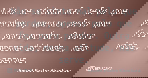 Não se sinta mal pelo que perdeu, apenas pelo que fez para perder. Outra vida, mesma atitude, não serve.... Frase de Swami Paatra Shankara.