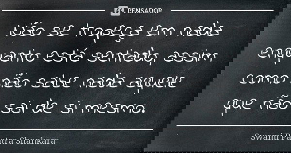 Não se tropeça em nada enquanto está sentado, assim como não sabe nada aquele que não sai de si mesmo.... Frase de Swami Paatra Shankara.