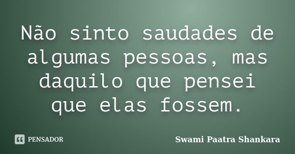 Não sinto saudades de algumas pessoas, mas daquilo que pensei que elas fossem.... Frase de Swami Paatra Shankara.