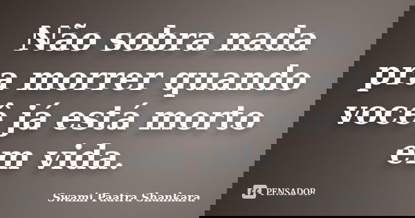 Não sobra nada pra morrer quando você já está morto em vida.... Frase de Swami Paatra Shankara.