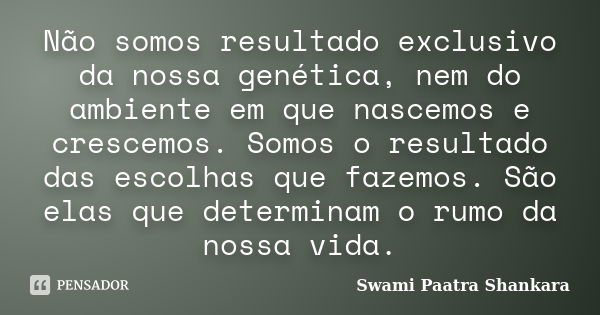 Não somos resultado exclusivo da nossa genética, nem do ambiente em que nascemos e crescemos. Somos o resultado das escolhas que fazemos. São elas que determina... Frase de Swami Paatra Shankara.