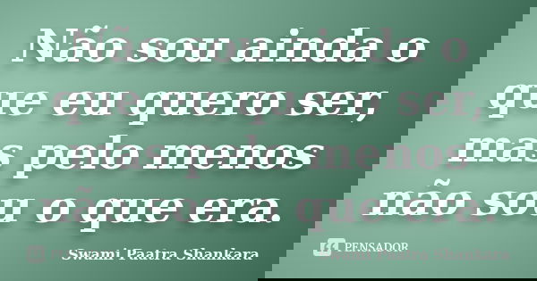 Não sou ainda o que eu quero ser, mas pelo menos não sou o que era.... Frase de Swami Paatra Shankara.