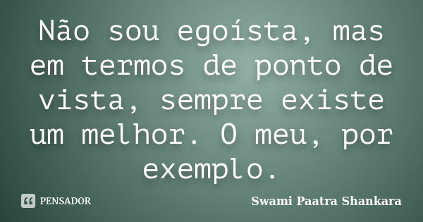 Não sou egoísta, mas em termos de ponto de vista, sempre existe um melhor. O meu, por exemplo.... Frase de Swami Paatra Shankara.