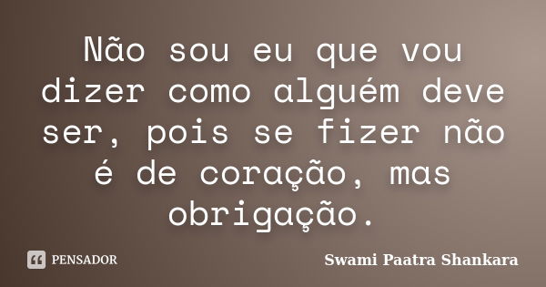 Não sou eu que vou dizer como alguém deve ser, pois se fizer não é de coração, mas obrigação.... Frase de Swami Paatra Shankara.