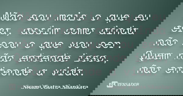 Não sou mais o que eu era, assim como ainda não sou o que vou ser. Quem não entende isso, não entende a vida.... Frase de Swami Paatra Shankara.