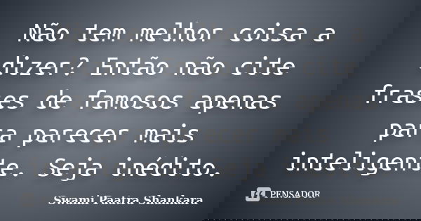 Não tem melhor coisa a dizer? Então não cite frases de famosos apenas para parecer mais inteligente. Seja inédito.... Frase de Swami Paatra Shankara.