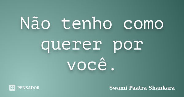 Não tenho como querer por você.... Frase de Swami Paatra Shankara.