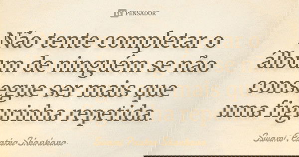 Não tente completar o álbum de ninguém se não consegue ser mais que uma figurinha repetida.... Frase de Swami Paatra Shankara.