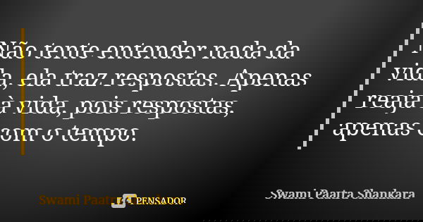 Não tente entender nada da vida, ela traz respostas. Apenas reaja à vida, pois respostas, apenas com o tempo.... Frase de Swami Paatra Shankara.