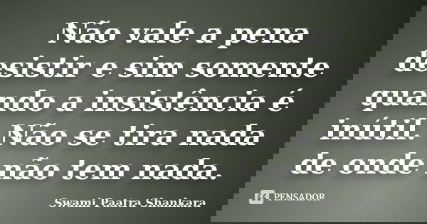 Não vale a pena desistir e sim somente quando a insistência é inútil. Não se tira nada de onde não tem nada.... Frase de Swami Paatra Shankara.