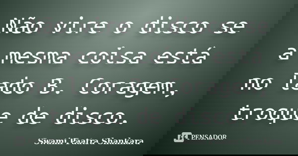 Não vire o disco se a mesma coisa está no lado B. Coragem, troque de disco.... Frase de Swami Paatra Shankara.