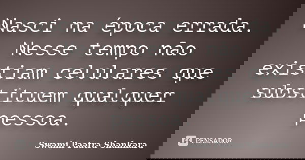 Nasci na época errada. Nesse tempo não existiam celulares que substituem qualquer pessoa.... Frase de Swami Paatra Shankara.