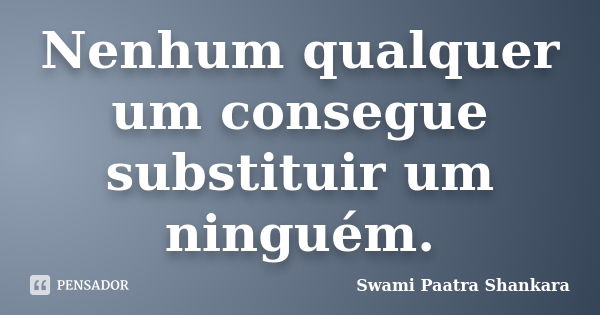 Nenhum qualquer um consegue substituir um ninguém.... Frase de Swami Paatra Shankara.