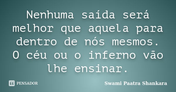 Nenhuma saída será melhor que aquela para dentro de nós mesmos. O céu ou o inferno vão lhe ensinar.... Frase de Swami Paatra Shankara.