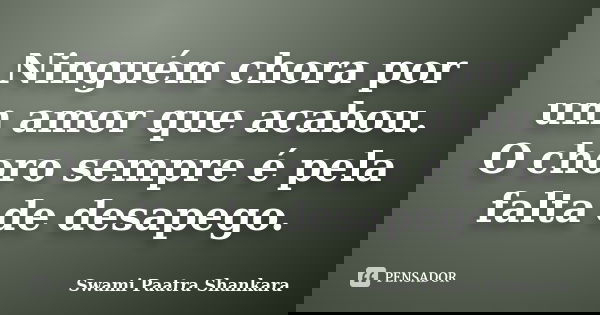 Ninguém chora por um amor que acabou. O choro sempre é pela falta de desapego.... Frase de Swami Paatra Shankara.