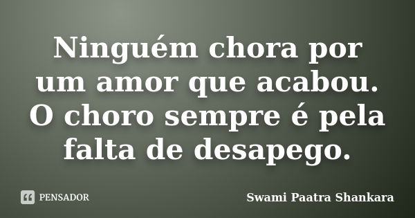 Ninguém chora por um amor que acabou. O choro sempre é pela falta de desapego.... Frase de Swami Paatra Shankara.