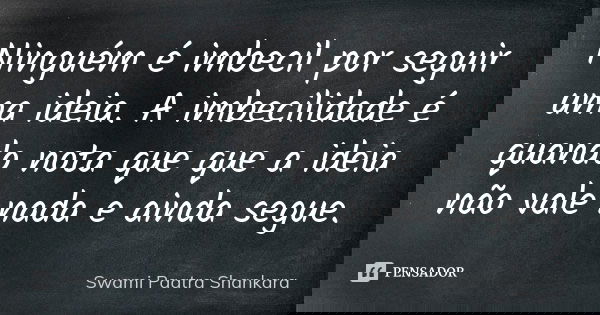 Ninguém é imbecil por seguir uma ideia. A imbecilidade é quando nota que que a ideia não vale nada e ainda segue.... Frase de Swami Paatra Shankara.