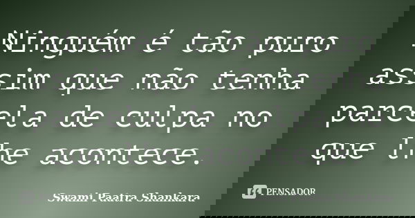Ninguém é tão puro assim que não tenha parcela de culpa no que lhe acontece.... Frase de Swami Paatra Shankara.