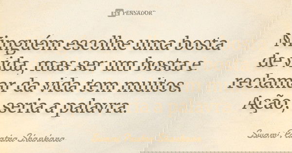 Ninguém escolhe uma bosta de vida, mas ser um bosta e reclamar da vida tem muitos. Ação, seria a palavra.... Frase de Swami Paatra Shankara.