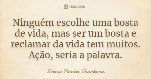 Ninguém escolhe uma bosta de vida, mas ser um bosta e reclamar da vida tem muitos. Ação, seria a palavra.... Frase de Swami Paatra Shankara.