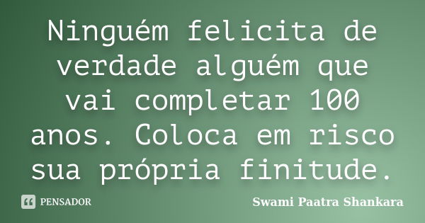 Ninguém felicita de verdade alguém que vai completar 100 anos. Coloca em risco sua própria finitude.... Frase de Swami Paatra Shankara.