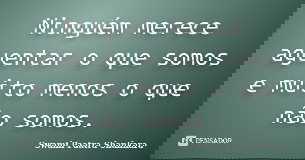Ninguém merece aguentar o que somos e muito menos o que não somos.... Frase de Swami Paatra Shankara.